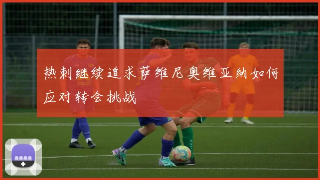 热刺继续追求萨维尼奥维亚纳如何应对转会挑战