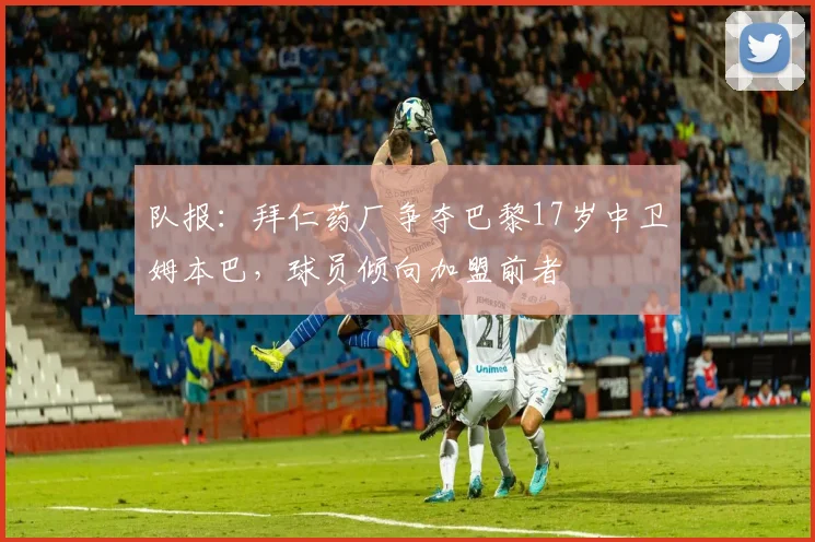 队报：拜仁药厂争夺巴黎17岁中卫姆本巴，球员倾向加盟前者