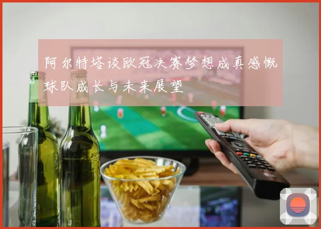 阿尔特塔谈欧冠决赛梦想成真感慨球队成长与未来展望