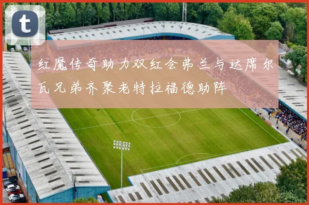 红魔传奇助力双红会弗兰与达席尔瓦兄弟齐聚老特拉福德助阵