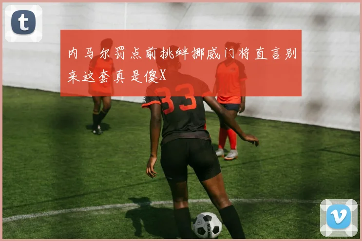 内马尔罚点前挑衅挪威门将直言别来这套真是傻X
