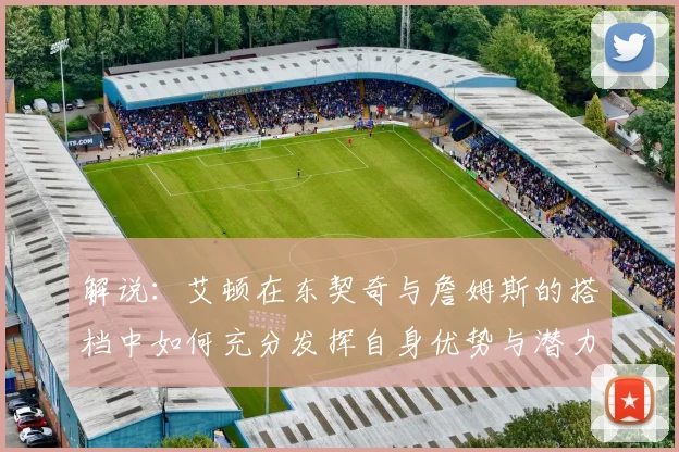 解说：艾顿在东契奇与詹姆斯的搭档中如何充分发挥自身优势与潜力