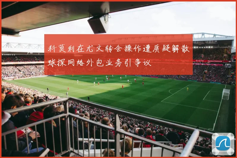 科莫利在尤文转会操作遭质疑解散球探网络外包业务引争议