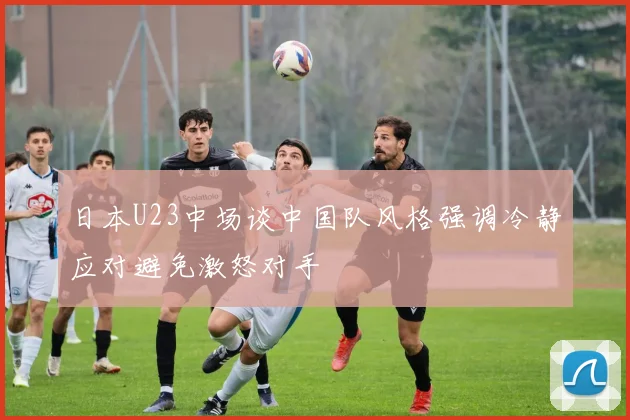 日本U23中场谈中国队风格强调冷静应对避免激怒对手