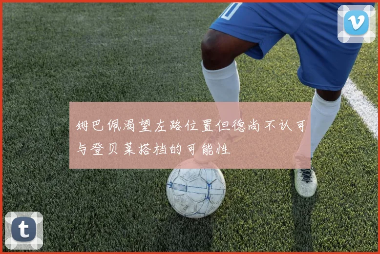 姆巴佩渴望左路位置但德尚不认可与登贝莱搭档的可能性