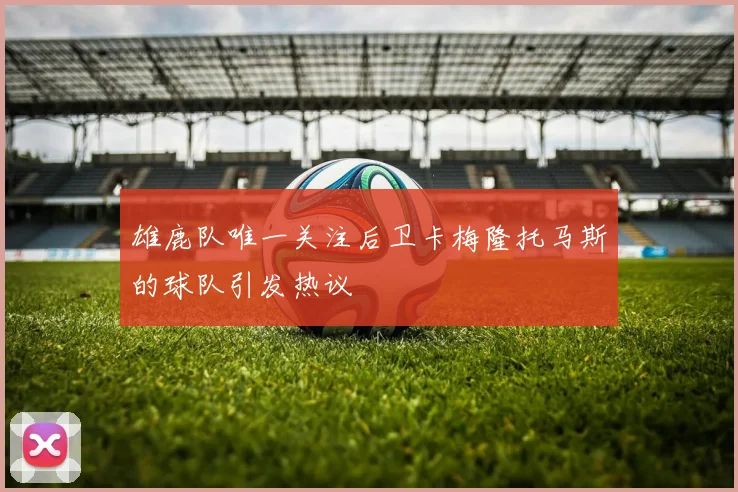 雄鹿队唯一关注后卫卡梅隆托马斯的球队引发热议
