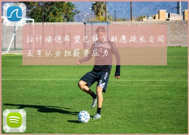 拉什福德希望巴萨买断愿延长合同五年以分担薪资压力