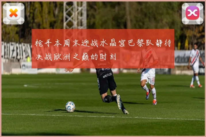 枪手本周末迎战水晶宫巴黎队静待决战欧洲之巅的时刻