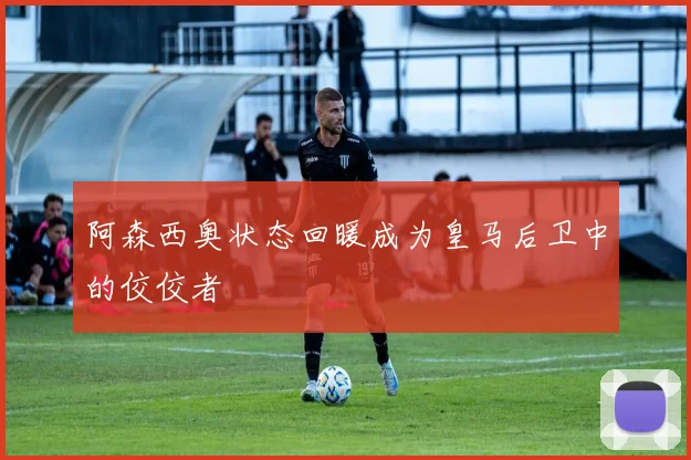阿森西奥状态回暖成为皇马后卫中的佼佼者