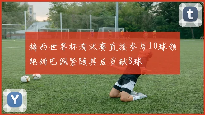 梅西世界杯淘汰赛直接参与10球领跑姆巴佩紧随其后贡献8球
