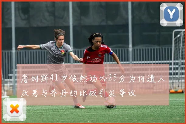 詹姆斯41岁依然场均25分为何遭人厌恶与乔丹的比较引发争议