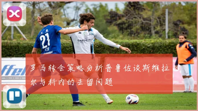 罗马转会策略分析普鲁佐谈斯维拉尔与科内的去留问题