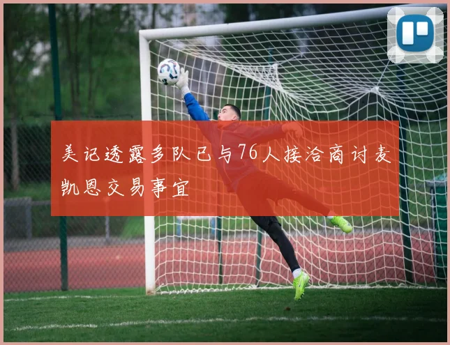 美记透露多队已与76人接洽商讨麦凯恩交易事宜