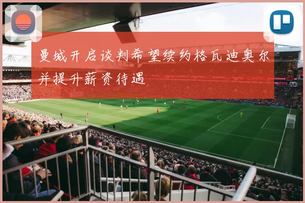 曼城开启谈判希望续约格瓦迪奥尔并提升薪资待遇